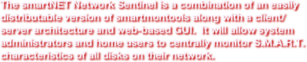 The smartNET Network Sentinel is a combination of an easily distributable version of smartmontools along with a client/server architecture and web-based GUI.  It will allow system administrators and home users to centrally monitor S.M.A.R.T. characteristics of all disks on their network.